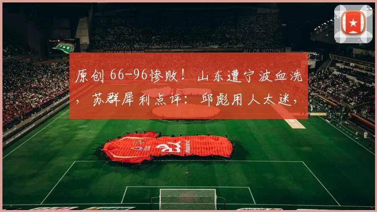 原创 66-96惨败！山东遭宁波血洗，苏群犀利点评：邱彪用人太迷，赛程才刚入地狱
