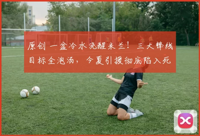 原创 一盆冷水浇醒米兰！三大锋线目标全泡汤，今夏引援彻底陷入死局