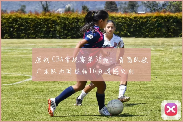 原创 CBA常规赛第36轮：青岛队被广东队加时逆转16分遗憾失利