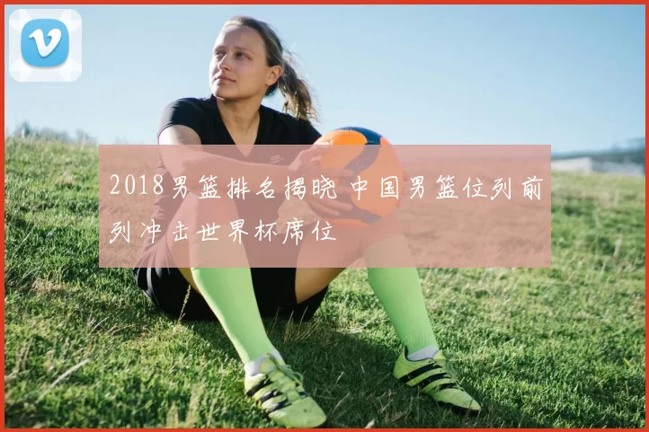 2018男篮排名揭晓 中国男篮位列前列冲击世界杯席位