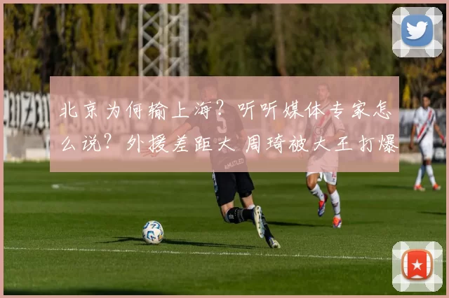 北京为何输上海？听听媒体专家怎么说？外援差距大 周琦被大王打爆