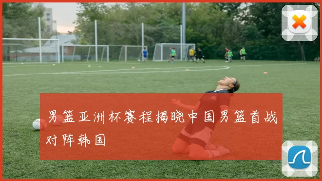 男篮亚洲杯赛程揭晓中国男篮首战对阵韩国