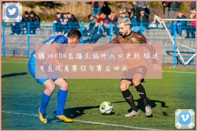腾讯nba直播无插件入口更新 球迷可直观看赛程与赛后回放