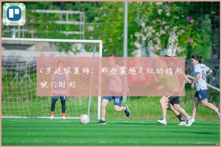 c罗进球集锦：那些震撼足坛的精彩破门时刻