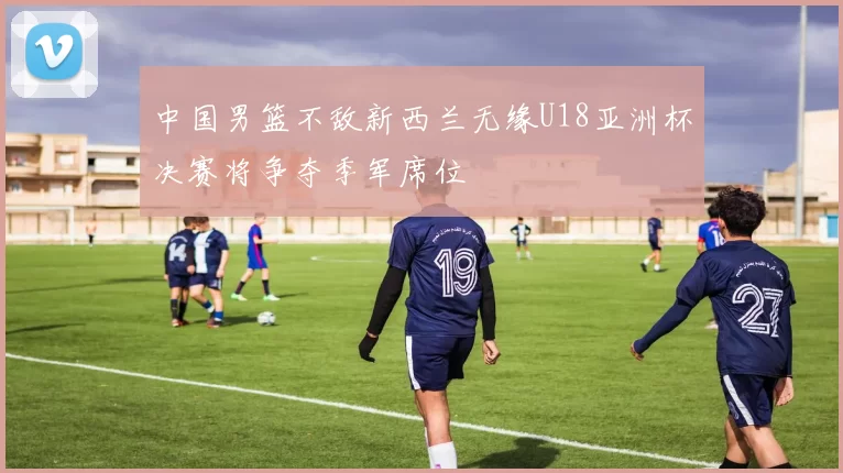 中国男篮不敌新西兰无缘U18亚洲杯决赛将争夺季军席位