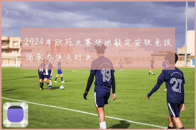 2024年欧冠决赛场地敲定安联竞技场承办焦点对决