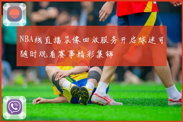 NBA线直播录像回放服务开启球迷可随时观看赛事精彩集锦