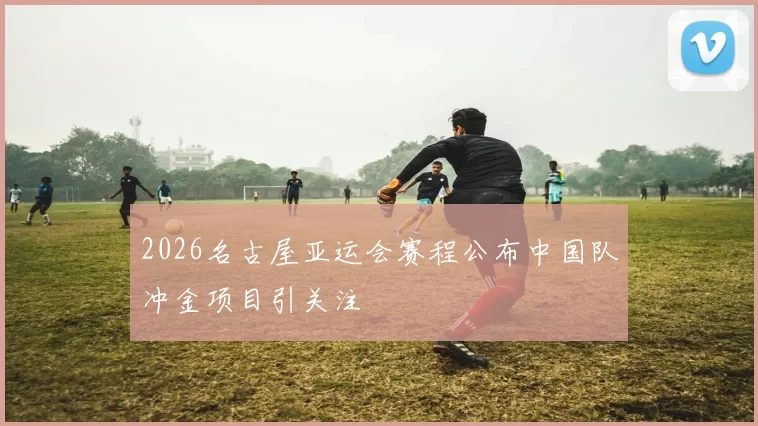 2026名古屋亚运会赛程公布中国队冲金项目引关注