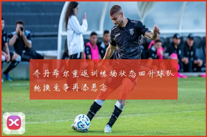 乔丹希尔重返训练场状态回升球队轮换竞争再添悬念