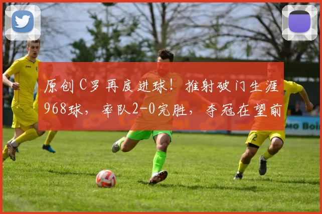 原创 C罗再度进球！推射破门生涯968球，率队2-0完胜，夺冠在望前景光明