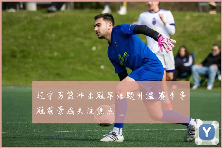 辽宁男篮冲击冠军话题升温 赛季争冠前景成关注焦点