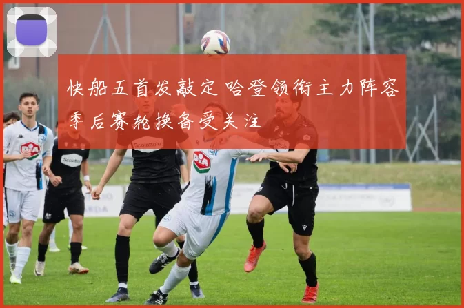 快船五首发敲定 哈登领衔主力阵容季后赛轮换备受关注