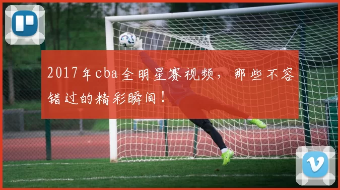 2017年cba全明星赛视频，那些不容错过的精彩瞬间！