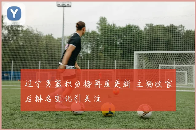 辽宁男篮积分榜再度更新 主场收官后排名变化引关注