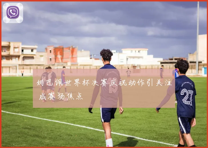 姆巴佩世界杯决赛庆祝动作引关注 成赛场焦点