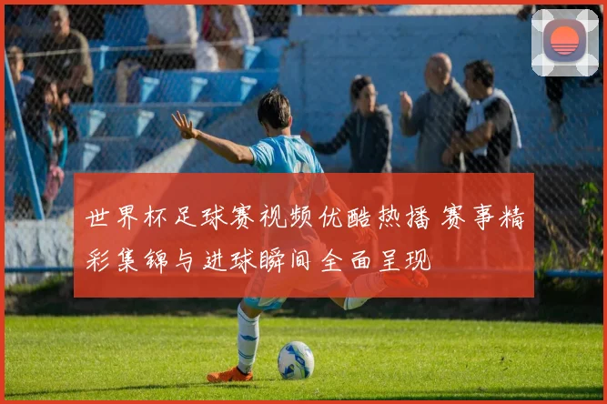 世界杯足球赛视频优酷热播 赛事精彩集锦与进球瞬间全面呈现
