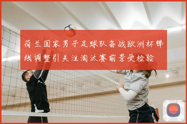 荷兰国家男子足球队备战欧洲杯锋线调整引关注淘汰赛前景受检验